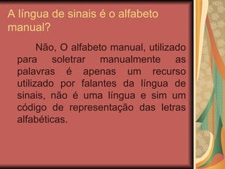A língua de sinais é o alfabeto manual? Não, O alfabeto manual, utilizado para soletrar manualmente as palavras é apenas um recurso utilizado por falantes da língua de sinais, não é uma língua e sim um código de representação das letras alfabéticas.  