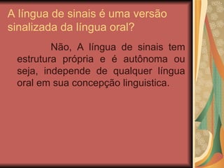 A língua de sinais é uma versão sinalizada da língua oral? Não, A língua de sinais tem estrutura própria e é autônoma ou seja, independe de qualquer língua oral em sua concepção linguistica.  