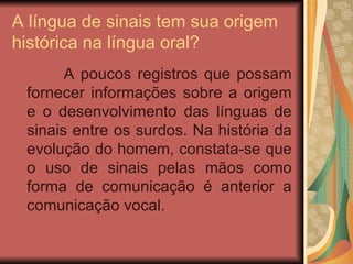A língua de sinais tem sua origem histórica na língua oral? A poucos registros que possam fornecer informações sobre a origem e o desenvolvimento das línguas de sinais entre os surdos. Na história da evolução do homem, constata-se que o uso de sinais pelas mãos como forma de comunicação é anterior a comunicação vocal.  