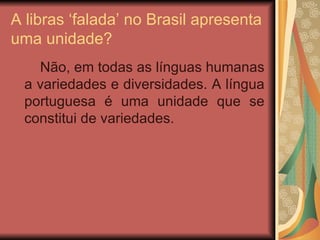A libras ‘falada’ no Brasil apresenta uma unidade? Não, em todas as línguas humanas a variedades e diversidades. A língua portuguesa é uma unidade que se constitui de variedades.  