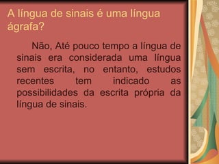 A língua de sinais é uma língua ágrafa? Não, Até pouco tempo a língua de sinais era considerada uma língua sem escrita, no entanto, estudos recentes tem indicado as possibilidades da escrita própria da língua de sinais. 