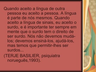 Quando aceito a língua de outra pessoa eu aceito a pessoa. A língua é parte de nós mesmos. Quando aceito a língua de sinais, eu aceito o surdo, e é importante ter sempre em mente que o surdo tem o direito de ser surdo. Nós não devemos mudá-los; devemos ensiná-los, ajudá-los, mas temos que permitir-lhes ser surdos... (TERJE BASILIER, psiquiatra norueguês,1993). 