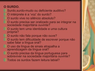 O SURDO. Surdo,surdo-mudo ou deficiente auditivo? O intérprete é a ‘voz’ do surdo? O surdo vive no silêncio absoluto? O surdo precisa ser oralizado para se integrar na sociedade majoritária ouvinte? O surdo tem uma identidade e uma cultura própria? O surdo não fala porque não ouve? O surdo tem dificuldade de escrever porque não sabe falar a língua oral? O uso da língua de sinais atrapalha a aprendizagem da língua oral? O surdo precisa da língua portuguesa para sobreviver na sociedade majoritária ouvinte? Todos os surdos fazem leitura labial? 