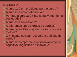 A SURDEZ. A surdez é um problema para o surdo? A surdez é uma deficiência? Por que a surdez é vista negativamente na sociedade? A surdez é hereditária? A diferentes tipos e graus de surdez? Aparelho auditivos ajudam o surdo a ouvir melhor? O implante coclear recupera a audição do surdo? A surdez compromete o desenvolvimento cognitivo-linguístico do indivíduo. 
