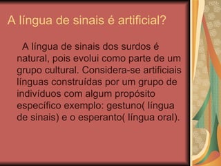 A língua de sinais é artificial?  A língua de sinais dos surdos é natural, pois evolui como parte de um grupo cultural. Considera-se artificiais línguas construídas por um grupo de indivíduos com algum propósito específico exemplo: gestuno( língua de sinais) e o esperanto( língua oral). 