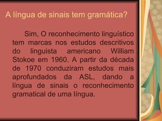 A língua de sinais tem gramática? Sim, O reconhecimento linguístico tem marcas nos estudos descritivos do linguista americano William Stokoe em 1960. A partir da década de 1970 conduziram estudos mais aprofundados da ASL, dando a língua de sinais o reconhecimento gramatical de uma língua.  
