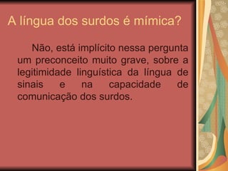 A língua dos surdos é mímica? Não, está implícito nessa pergunta um preconceito muito grave, sobre a legitimidade linguística da língua de sinais e na capacidade de comunicação dos surdos. 