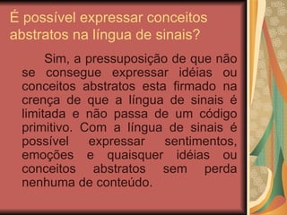 É possível expressar conceitos abstratos na língua de sinais? Sim, a pressuposição de que não se consegue expressar idéias ou conceitos abstratos esta firmado na crença de que a língua de sinais é limitada e não passa de um código primitivo. Com a língua de sinais é possível expressar sentimentos, emoções e quaisquer idéias ou conceitos abstratos sem perda nenhuma de conteúdo. 