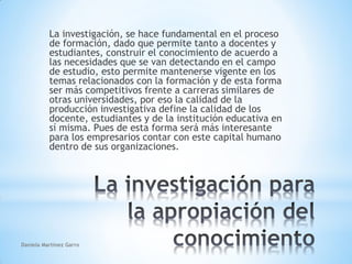 La investigación, se hace fundamental en el proceso
de formación, dado que permite tanto a docentes y
estudiantes, construir el conocimiento de acuerdo a
las necesidades que se van detectando en el campo
de estudio, esto permite mantenerse vigente en los
temas relacionados con la formación y de esta forma
ser más competitivos frente a carreras similares de
otras universidades, por eso la calidad de la
producción investigativa define la calidad de los
docente, estudiantes y de la institución educativa en
sí misma. Pues de esta forma será más interesante
para los empresarios contar con este capital humano
dentro de sus organizaciones.
Daniela Martínez Garro
 