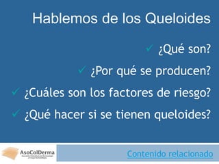 Hablemos de los Queloides
 ¿Qué son?
 ¿Por qué se producen?
 ¿Cuáles son los factores de riesgo?
 ¿Qué hacer si se tienen queloides?
Contenido relacionado
 