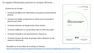 Un rapport d’évaluation prenant en compte 30 items …
Accessible sur le site métier du numérique à l’adresse :
http://numerique.metier.e2.rie.gouv.fr/evaluation-du-niveau-de-collaboration-permis-par-a25977.html
Contient les cas d’usage :
• J’ai besoin de diffuser de l’information à une grosse communauté de
lecteurs
• J’ai besoin de rédiger un document en séance qui est accessible à
plusieurs personnes
• J’ai besoin d’animer une équipe autour d’une mission
• J’ai besoin d’effectuer un suivi de tâches dans le cadre d’un projet
• J’ai besoin d’accéder à mes documents de n’importe ou
• J’ai besoin de gérer des droits de groupes et/ou individuels sur des
dossiers et documents
 