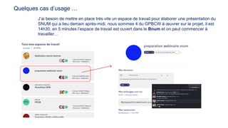 J’ai besoin de mettre en place très vite un espace de travail pour élaborer une présentation du
SNUM qui a lieu demain après-midi, nous sommes 4 du GPBCW à œuvrer sur le projet, il est
14h30, en 5 minutes l’espace de travail est ouvert dans le Bnum et on peut commencer à
travailler…
Quelques cas d’usage …
 
