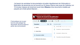 J’ai besoin de centraliser la documentation et publier régulièrement de l’information à
destination de personnes qui se trouvent sur le réseau interne mais aussi de l’exterieur, en
10 minutes l’espace de travail est ouvert dans Résana et les documents installés par
paquets par simple glisser/déposer…
C’est pratique car on peut
tout de suite partager les
documents, les lire en ligne et
porter des commentaires
 
