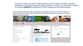 Nous avons besoin de publier la règlementation, animer le réseau, échanger, discuter et
capitaliser sur les retours d’expérience des contrôles sur le terrain, une demande d’ouverture
d’un espace OSMOSE est effectuée au PPCW, l’espace est livré dans la journée
Nous discutons beaucoup dans cet espace et partageons beaucoup de documentation. La
page d’accueil nous informe des évènements à venir, des dernières discussions sans même
que nous ayons à cliquer
 