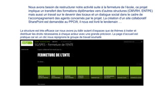 Nous avons besoin de restructurer notre activité suite à la fermeture de l’école, ce projet
implique un transfert des formations diplômantes vers d’autres structures (CMVRH, ENTPE)
mais aussi un travail sur le devenir des locaux et un dialogue social dans le cadre de
l’accompagnement des agents concernés par le projet. La création d’un site collaboratif
SharePoint est demandée au PPCW, il nous est livré le lendemain …
La structure est très efficace car nous avons pu bâtir autant d’espaces que de thèmes à traiter et
distribuer les droits nécessaires à chaque acteur avec une grande précision. La page d’accueil est
pratique car en un clic nous rejoignons le groupe de travail souhaité
 