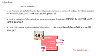 • Le cas du service qui souhaite s’équiper d’un outil pour communiquer en temps réel, partager des fichiers, organiser
des discussions, audio, vidéo … Le Bnum est fait pour ça !
• Le cas de la publication d’information à une grosse communauté de lecteurs … Intranet ou internet Giseh
sont là pour ça !
• Le cas de l’édition et de la diffusion ciblée d’informations … Les extranets collaboratifs Giseh sont là
pour ça !
Les cas particuliers …
Pour les autres cas …
Préambule
 