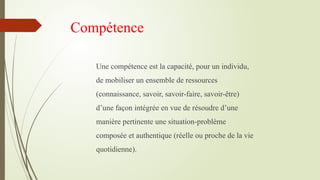 Compétence
Une compétence est la capacité, pour un individu,
de mobiliser un ensemble de ressources
(connaissance, savoir, savoir-faire, savoir-être)
d’une façon intégrée en vue de résoudre d’une
manière pertinente une situation-problème
composée et authentique (réelle ou proche de la vie
quotidienne).
 