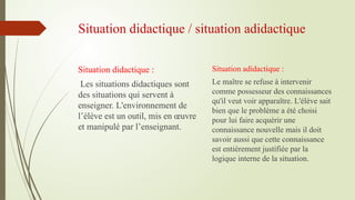 Situation didactique / situation adidactique
Situation didactique :
Les situations didactiques sont
des situations qui servent à
enseigner. L'environnement de
l’élève est un outil, mis en œuvre
et manipulé par l’enseignant.
Situation adidactique :
Le maître se refuse à intervenir
comme possesseur des connaissances
qu'il veut voir apparaître. L'élève sait
bien que le problème a été choisi
pour lui faire acquérir une
connaissance nouvelle mais il doit
savoir aussi que cette connaissance
est entièrement justifiée par la
logique interne de la situation.
 