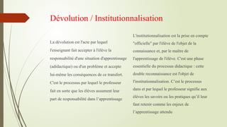 Dévolution / Institutionnalisation
La dévolution est l'acte par lequel
l'enseignant fait accepter à l'élève la
responsabilité d'une situation d'apprentissage
(adidactique) ou d'un problème et accepte
lui-même les conséquences de ce transfert.
C'est le processus par lequel le professeur
fait en sorte que les élèves assument leur
part de responsabilité dans l’apprentissage
L'institutionnalisation est la prise en compte
"officielle" par l'élève de l'objet de la
connaissance et, par le maître de
l'apprentissage de l'élève. C'est une phase
essentielle du processus didactique : cette
double reconnaissance est l'objet de
l'institutionnalisation. C’est le processus
dans et par lequel le professeur signifie aux
élèves les savoirs ou les pratiques qu’il leur
faut retenir comme les enjeux de
l’apprentissage attendu
 