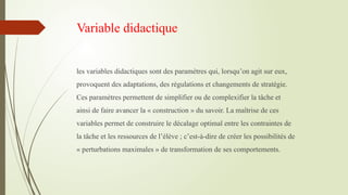 Variable didactique
les variables didactiques sont des paramètres qui, lorsqu’on agit sur eux,
provoquent des adaptations, des régulations et changements de stratégie.
Ces paramètres permettent de simplifier ou de complexifier la tâche et
ainsi de faire avancer la « construction » du savoir. La maîtrise de ces
variables permet de construire le décalage optimal entre les contraintes de
la tâche et les ressources de l’élève ; c’est-à-dire de créer les possibilités de
« perturbations maximales » de transformation de ses comportements.
 