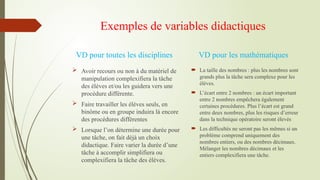 Exemples de variables didactiques
 Avoir recours ou non à du matériel de
manipulation complexifiera la tâche
des élèves et/ou les guidera vers une
procédure différente.
 Faire travailler les élèves seuls, en
binôme ou en groupe induira là encore
des procédures différentes
 Lorsque l’on détermine une durée pour
une tâche, on fait déjà un choix
didactique. Faire varier la durée d’une
tâche à accomplir simplifiera ou
complexifiera la tâche des élèves.
 La taille des nombres : plus les nombres sont
grands plus la tâche sera complexe pour les
élèves.
 L’écart entre 2 nombres : un écart important
entre 2 nombres empêchera également
certaines procédures. Plus l’écart est grand
entre deux nombres, plus les risques d’erreur
dans la technique opératoire seront élevés
 Les difficultés ne seront pas les mêmes si un
problème comprend uniquement des
nombres entiers, ou des nombres décimaux.
Mélanger les nombres décimaux et les
entiers complexifiera une tâche.
VD pour toutes les disciplines VD pour les mathématiques
 
