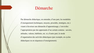 Démarche
Par démarche didactique, on entendra, d’une part, les modalités
d’enseignement (techniques, moyens, procédés, stratégies, etc.)
visant à favoriser une démarche d’apprentissage, c’est-à-dire
l’appropriation par des apprenants d’un certain contenu : savoirs,
attitudes, valeurs, habiletés, etc. et, d’autre part, le mode
d’organisation des activités didactiques (par exemple, en cycles
didactiques ou en séquences d’enseignement).
 