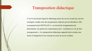 Transposition didactique
C’est le travail par lequel le didactique passe du savoir savant aux savoirs
enseignés compte tenu des programmes imposés par les décideurs. Elle
correspond selon DEVELAY à « un travail de réorganisation de
présentation, de genèse de connaissances pré - existantes en vue de leur
enseignement ». La transposition didactique apparaît alors comme une
forme d’intégration d’un concept au texte du savoir scolaire
 