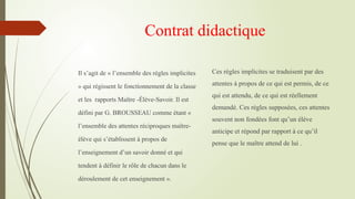 Contrat didactique
Il s’agit de « l’ensemble des règles implicites
» qui régissent le fonctionnement de la classe
et les rapports Maître -Élève-Savoir. Il est
défini par G. BROUSSEAU comme étant «
l’ensemble des attentes réciproques maître-
élève qui s’établissent à propos de
l’enseignement d’un savoir donné et qui
tendent à définir le rôle de chacun dans le
déroulement de cet enseignement ».
Ces règles implicites se traduisent par des
attentes à propos de ce qui est permis, de ce
qui est attendu, de ce qui est réellement
demandé. Ces règles supposées, ces attentes
souvent non fondées font qu’un élève
anticipe et répond par rapport à ce qu’il
pense que le maître attend de lui .
 