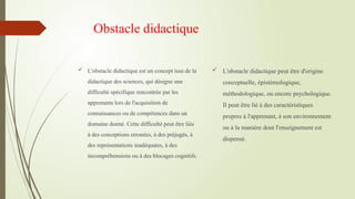 Obstacle didactique
 L'obstacle didactique est un concept issu de la
didactique des sciences, qui désigne une
difficulté spécifique rencontrée par les
apprenants lors de l'acquisition de
connaissances ou de compétences dans un
domaine donné. Cette difficulté peut être liée
à des conceptions erronées, à des préjugés, à
des représentations inadéquates, à des
incompréhensions ou à des blocages cognitifs.
 L'obstacle didactique peut être d'origine
conceptuelle, épistémologique,
méthodologique, ou encore psychologique.
Il peut être lié à des caractéristiques
propres à l'apprenant, à son environnement
ou à la manière dont l'enseignement est
dispensé.
 