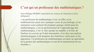 C’est qui un professeur des mathématiques ?
Selon Philippe MEIRIEU (spécialiste des sciences de l'éducation et de la
pédagogie) :
« un professeur de mathématique n’est, en effet, ni un
mathématicien ayant suivi quelques cours de psychologie, ni un
animateur socio-culturel développant quelque intérêt pour les
mathématiques, c’est un professionnel de l’apprentissage des
mathématiques, c’est -à- dire quelqu’un capable, à la fois, de
finaliser les savoirs qu’il doit transmettre, d’en faire une analyse
épistémologique et de proposer des itinéraires variés pour se les
approprier. Un professeur de mathématiques est donc un spécialiste
de la genèse des mathématiques et non de la transmission de ses
résultats ».
 