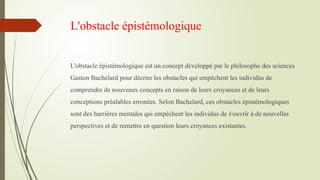 L'obstacle épistémologique
L'obstacle épistémologique est un concept développé par le philosophe des sciences
Gaston Bachelard pour décrire les obstacles qui empêchent les individus de
comprendre de nouveaux concepts en raison de leurs croyances et de leurs
conceptions préalables erronées. Selon Bachelard, ces obstacles épistémologiques
sont des barrières mentales qui empêchent les individus de s'ouvrir à de nouvelles
perspectives et de remettre en question leurs croyances existantes.
 