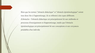 Bien que les termes "obstacle didactique" et "obstacle épistémologique" soient
tous deux liés à l'apprentissage, ils se réfèrent à des types différents
d'obstacles : l'obstacle didactique est principalement lié aux méthodes et
processus d'enseignement et d'apprentissage, tandis que l'obstacle
épistémologique est principalement lié aux conceptions et aux croyances
préalables d'un individu
 