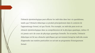 l'obstacle épistémologique peut affecter les individus dans leur vie quotidienne,
tandis que l'obstacle didactique se produit principalement dans le contexte de
l'apprentissage formel, tel que l'école. Par exemple, un individu peut avoir un
obstacle épistémologique dans sa compréhension de la physique quantique, même s'il
n'a jamais suivi de cours de physique quantique formelle. En revanche, l'obstacle
didactique est lié aux obstacles spécifiques qui surviennent lorsqu'un individu essaie
d'apprendre une matière particulière en suivant un programme d'enseignement
formel.
 
