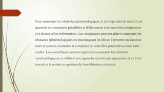 Pour surmonter les obstacles épistémologiques, il est important de remettre en
question nos croyances préalables et d'être ouvert à de nouvelles perspectives
et à de nouvelles informations. Les enseignants peuvent aider à surmonter les
obstacles épistémologiques en encourageant les élèves à remettre en question
leurs croyances existantes et à explorer de nouvelles perspectives dans leurs
études. Les scientifiques peuvent également surmonter les obstacles
épistémologiques en utilisant une approche scientifique rigoureuse et en étant
ouverts à la remise en question de leurs théories existantes.
 
