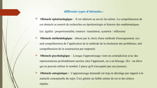 différents types d'obstacles :
 Obstacle épistémologique : Il est inhérent au savoir lui-même. La compréhension de
cet obstacle se nourrit de recherches en épistémologie et histoire des mathématiques.
(ex: égalité / proportionnalité; rotation / translation; symétrie / réflexion)
 Obstacle méthodologique: obtenu par le choix d'une méthode d'enseignement. (ex:
mal compréhension de l’application de la méthode de la résolution des problèmes; mal
compréhension de la soustraction par emprunt)
 Obstacle psychologique : Lorsque l'apprentissage vient en contradiction avec des
représentations profondément ancrées chez l'apprenant, on a un blocage. (Ex : un élève
qui ne pouvait utiliser le nombre 2 parce qu'il n'acceptait pas son jumeau).
 Obstacle ontogénique : L'apprentissage demandé est trop en décalage par rapport à la
maturité conceptuelle du sujet. Ceci génère un faible estime de soi et des échecs
répétés.
 
