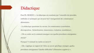 Didactique
Pour Ph. MEIRIEU, « la didactique est constituée par l’ensemble des procédés,
méthodes et techniques qui ont pour but l’enseignement des connaissances
déterminées.
- La didactique questionne les savoirs, les connaissances (constitution,
décomposition, hiérarchisation, transmission, évaluation, remédiation) ;
- Elle se centre sur le comment enseigne-t-on (quelles procédures enseignantes
choisir?
Pourquoi? Comment les mettre en œuvre?)
- Elle s’applique au rapport de l’élève au savoir spécifique enseigné: quelles
procédures enseignantes? Quelles difficultés? (Dimension cognitive) ».
 