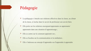 Pédagogie
 La pédagogie s’attache aux relations affectives dans la classe, au climat
de la classe, et inclue dans le savoir du professeur son savoir-faire.
 Elle porte sur les relations enseignant/apprenants ou apprenants/
apprenants dans une situation d’apprentissage ;
 Elle se centre sur le comment apprend-t-on ;
 Elle se focalise sur la communication et la médiation ;
 Elle s’intéresse au concept d’apprendre ou d’apprendre à apprendre
 
