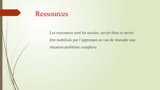 Ressources
Les ressources sont les savoirs, savoir-faire et savoir
être mobilisés par l’apprenant en vue de résoudre une
situation-problème complexe.
 