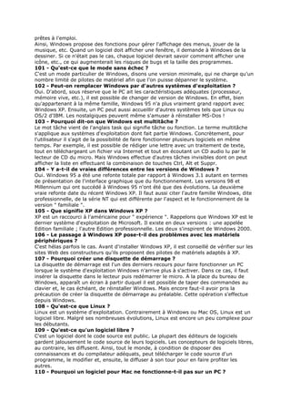 prêtes à l'emploi.
Ainsi, Windows propose des fonctions pour gérer l'affichage des menus, jouer de la
musique, etc. Quand un logiciel doit afficher une fenêtre, il demande à Windows de la
dessiner. Si ce n'était pas le cas, chaque logiciel devrait savoir comment afficher une
icône, etc., ce qui augmenterait les risques de bugs et la taille des programmes.
101 - Qu'est-ce que le mode sans échec ?
C'est un mode particulier de Windows, disons une version minimale, qui ne charge qu'un
nombre limité de pilotes de matériel afin que l'on puisse dépanner le système.
102 - Peut-on remplacer Windows par d'autres systèmes d'exploitation ?
Oui. D'abord, sous réserve que le PC ait les caractéristiques adéquates (processeur,
mémoire vive, etc.), il est possible de changer de version de Windows. En effet, bien
qu'appartenant à la même famille, Windows 95 n'a plus vraiment grand rapport avec
Windows XP. Ensuite, un PC peut aussi accueillir d'autres systèmes tels que Linux ou
OS/2 d'IBM. Les nostalgiques peuvent même s'amuser à réinstaller MS-Dos !
103 - Pourquoi dit-on que Windows est multitâche ?
Le mot tâche vient de l'anglais task qui signifie tâche ou fonction. Le terme multitâche
s'applique aux systèmes d'exploitation dont fait partie Windows. Concrètement, pour
l'utilisateur il s'agit de la possibilité de faire fonctionner plusieurs logiciels en même
temps. Par exemple, il est possible de rédiger une lettre avec un traitement de texte,
tout en téléchargeant un fichier via Internet et tout en écoutant un CD audio lu par le
lecteur de CD du micro. Mais Windows effectue d'autres tâches invisibles dont on peut
afficher la liste en effectuant la combinaison de touches Ctrl, Alt et Suppr.
104 - Y a-t-il de vraies différences entre les versions de Windows ?
Oui. Windows 95 a été une refonte totale par rapport à Windows 3.1 autant en termes
de présentation de l'interface graphique que du fonctionnement. Les versions 98 et
Millennium qui ont succédé à Windows 95 n'ont été que des évolutions. La deuxième
vraie refonte date du récent Windows XP. Il faut aussi citer l'autre famille Windows, dite
professionnelle, de la série NT qui est différente par l'aspect et le fonctionnement de la
version " familiale ".
105 - Que signifie XP dans Windows XP ?
XP est un raccourci à l'américaine pour " expérience ". Rappelons que Windows XP est le
dernier système d'exploitation de Microsoft. Il existe en deux versions : une appelée
Edition familiale ; l'autre Edition professionnelle. Les deux s'inspirent de Windows 2000.
106 - Le passage à Windows XP pose-t-il des problèmes avec les matériels
périphériques ?
C'est hélas parfois le cas. Avant d'installer Windows XP, il est conseillé de vérifier sur les
sites Web des constructeurs qu'ils proposent des pilotes de matériels adaptés à XP.
107 - Pourquoi créer une disquette de démarrage ?
La disquette de démarrage est l'un des derniers recours pour faire fonctionner un PC
lorsque le système d'exploitation Windows n'arrive plus à s'activer. Dans ce cas, il faut
insérer la disquette dans le lecteur puis redémarrer le micro. A la place du bureau de
Windows, apparaît un écran à partir duquel il est possible de taper des commandes au
clavier et, le cas échéant, de réinstaller Windows. Mais encore faut-il avoir pris la
précaution de créer la disquette de démarrage au préalable. Cette opération s'effectue
depuis Windows.
108 - Qu'est-ce que Linux ?
Linux est un système d'exploitation. Contrairement à Windows ou Mac OS, Linux est un
logiciel libre. Malgré ses nombreuses évolutions, Linux est encore un peu complexe pour
les débutants.
109 - Qu'est-ce qu'un logiciel libre ?
C'est un logiciel dont le code source est public. La plupart des éditeurs de logiciels
gardent jalousement le code source de leurs logiciels. Les concepteurs de logiciels libres,
au contraire, les diffusent. Ainsi, tout le monde, à condition de disposer des
connaissances et du compilateur adéquats, peut télécharger le code source d'un
programme, le modifier et, ensuite, le diffuser à son tour pour en faire profiter les
autres.
110 - Pourquoi un logiciel pour Mac ne fonctionne-t-il pas sur un PC ?
 
