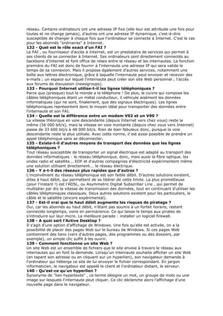 réseau. Certains ordinateurs ont une adresse IP fixe (elle leur est attribuée une fois pour
toutes et ne change jamais), d'autres ont une adresse IP dynamique, c'est-à-dire
susceptible de changer à chaque fois que l'ordinateur se connecte à Internet. C'est le cas
pour les abonnés "ordinaires" à Internet.
132 - Quel est le rôle exact d'un FAI ?
Le FAI , ou fournisseur d'accès à Internet, est un prestataire de services qui permet à
ses clients de se connecter à Internet. Ses ordinateurs sont directement connectés au
backbone d'Internet et font office de relais entre le réseau et les internautes. La fonction
première du FAI est donc de fournir à l'internaute une adresse IP qui sera valide le
temps de sa connexion. Mais il propose également d'autres services, notamment une
boîte aux lettres électronique, grâce à laquelle l'internaute peut envoyer et recevoir des
e-mails ; un espace sur lequel l'internaute peut créer son site Web personnel ; l'accès
aux forums de discussion (newsgroups).
133 - Pourquoi Internet utilise-t-il les lignes téléphoniques ?
Parce que (presque) tout le monde a le téléphone ! De plus, le cuivre qui compose les
câbles téléphoniques étant un métal conducteur, il véhicule aisément les données
informatiques (qui ne sont, finalement, que des signaux électriques). Les lignes
téléphoniques représentent donc le moyen idéal pour transporter des données entre
l'internaute et son FAI.
134 - Quelle est la différence entre un modem V92 et un V90 ?
La vitesse théorique en voie descendante (depuis Internet vers chez vous) reste la
même (56 000 bit/s), mais la vitesse en voie montante (depuis chez vous vers Internet)
passe de 33 600 bit/s à 48 000 bit/s. Rien de bien fabuleux donc, puisque la voie
descendante reste la plus utilisée. Avec cette norme, il est aussi possible de prendre un
appel téléphonique sans se déconnecter.
135 - Existe-t-il d'autres moyens de transport des données que les lignes
téléphoniques ?
Tout réseau susceptible de transporter un signal électrique est adapté au transport des
données informatiques : le réseau téléphonique, donc, mais aussi la fibre optique, les
ondes radio et satellite... EDF et d'autres compagnies d'électricité expérimentent même
une solution utilisant directement... le réseau électrique.
136 - Y a-t-il des réseaux plus rapides que d'autres ?
L'inconvénient du réseau téléphonique est son faible débit. D'autres solutions existent,
dites à haut débit, qui permettent de se libérer de cette limite. La plus prometteuse
(pour l'instant !) est l'ADSL, ou Asymmetric Digital Subscriber Line , qui permet de
multiplier par dix la vitesse de transmission des données, tout en continuant d'utiliser les
câbles téléphoniques classiques. Deux autres solutions existent pour les particuliers, le
câble et le satellite (encore expérimental).
137 - Est-il vrai que le haut débit augmente les risques de piratage ?
Oui, car les abonnés au haut débit, n'étant pas soumis à un forfait horaire, restent
connectés longtemps, voire en permanence. Ce qui laisse le temps aux pirates de
s'introduire sur leur micro. La meilleure parade : installer un logiciel firewall.
138 - A quoi sert l'Active Desktop ?
Il s'agit d'une option d'affichage de Windows. Une fois qu'elle est activée, on a la
possibilité de placer des pages Web sur le bureau de Windows. Si ces pages Web
contiennent des liens (vers d'autres pages, des programmes ou des dossiers, par
exemple), un simple clic suffit à les ouvrir.
139 - Comment fonctionne un site Web ?
Un site Web est un ensemble de fichiers que le site envoie à travers le réseau aux
internautes qui en font la demande. Lorsqu'un internaute souhaite afficher un site Web
(en tapant son adresse ou en cliquant sur un hyperlien), son navigateur demande à
l'ordinateur qui héberge ce site de lui envoyer le fichier correspondant. En jargon
informaticien, le navigateur est appelé le client et l'ordinateur distant, le serveur.
140 - Qu'est-ce qu'un hyperlien ?
Synonyme de "lien hypertexte" , ce terme désigne un mot, un groupe de mots ou une
image sur lesquels l'internaute peut cliquer. Ce clic déclenche alors l'affichage d'une
nouvelle page dans le navigateur.
 