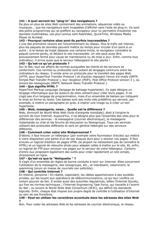 141 - A quoi servent les "plug-in" des navigateurs ?
De plus en plus de sites Web contiennent des animations, séquences vidéo ou
musiques... que les navigateurs sont incapables d'afficher sans l'aide de plug-in. Ce sont
des petits programmes qui se greffent au navigateur pour lui permettre d'exploiter ces
données multimédias. Les plus connus sont RealVideo, QuickTime, Windows Media
Player et Acrobat.
142 - Pourquoi certains sites sont-ils parfois inaccessibles ?
L'une des premières raisons est l'encombrement du réseau. Plus le trafic est intense,
plus les paquets de données peuvent mettre du temps pour circuler d'un point à un
autre ; si le temps de trajet dépasse une certaine limite, le navigateur considère le
paquet comme perdu, et déclare le site inaccessible. Un site peut aussi être
provisoirement fermé pour cause de maintenance ou de mise à jour. Enfin, comme tout
ordinateur, il arrive aussi que le serveur hébergeant le site plante !
143 - Qu'est-ce qu'un protocole ?
Sur le Net, tout est affaire de normes auxquelles les clients et les serveurs se
conforment. Ces normes ou protocoles sont autant de langages communs entre les
ordinateurs du réseau. Il existe ainsi un protocole pour le transfert des pages Web
(HTTP, pour HyperText Transfer Protocol ) et d'autres régissant l'envoi d'e-mails (SMTP,
Simple Mail Transfer Protocol ), leur réception (POP3, Post Office Protocol version 3 ), ou
encore les newsgroups (NNTP, Network News Transfer Protocol ).
144 - Que signifie HTML ?
HyperText Markup Language (langage de balisage hypertexte). Ce sigle désigne un
langage informatique que les auteurs de sites utilisent pour créer leurs pages. Il ne
s'agit pas d'un langage de programmation, mais d'un ensemble de balises qui indiquent
la mise en forme du texte. Ces balises sont des mots-clés prédéfinis qui servent, par
exemple, à mettre un paragraphe en gras, à insérer une image ou à créer un lien
hypertexte.
145 - Web, messagerie, news... Quelle est la différence ?
Web, diminutif de World Wide Web (toile d'araignée mondiale), était à l'origine le
surnom de tout Internet. Aujourd'hui, il ne désigne plus que l'ensemble des sites pour le
différencier des services : la messagerie (courrier électronique), la messagerie
instantanée ou chat et les forums de discussion ou Newsgroups. Tous ces services
utilisent des protocoles différents et sont en général hébergés sur des serveurs
différents.
146 - Comment créer votre site Webpersonnel ?
D'abord, il faut trouver un hébergeur (par exemple votre fournisseur d'accès) qui mettra
à votre disposition une partie d'un de ses disques durs pour y stocker vos pages. Il faut
ensuite un logiciel d'édition de pages HTML (la plupart ne nécessitent pas de connaître le
HTML) et un logiciel de retouche photo pour adapter celles à mettre sur le site. Et, enfin,
un logiciel de FTP pour envoyer vos pages sur le serveur de votre hébergeur. Certains
d'entre eux proposent également des outils pour créer rapidement un site simple,
directement en ligne.
147 - Qu'est-ce que la "Netiquette " ?
Il s'agit d'un ensemble de règles de bonne conduite à tenir sur Internet. Elles concernent
l'utilisation de la messagerie, des newsgroups, etc., et interdisent, notamment, le
spamming (envoi en masse de courriels non sollicités).
148 - Qui contrôle Internet ?
En théorie, personne ! En réalité, cependant, les câbles appartiennent à des sociétés
privées, qui les louent aux opérateurs de télécommunications, ce qui leur confère un
certain pouvoir de fait. Il existe aussi des autorités régulatrices, telles l'Internet Society,
qui fixe les normes techniques ; l'Internet Engineering Task Force, qui travaille à l'avenir
du Net ; ou encore le World Wide Web Consortium (W3C), qui définit les standards
logiciels. Enfin, chaque état impose son propre degré de contrôle à l'utilisation d'Internet
au sein de ses frontières.
149 - Peut-on utiliser les caractères accentués dans les adresses des sites Web
?
Non. Pour coder les adresses Web et les adresses de courrier électronique, le réseau
 