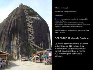 El Peñón de Guatapé
Dónde están: Antioquia, Colombia
¿Dónde van?
El peñón es un auténtico monolito de piedra de 220
metros de altura.
Los escalones están construidos con cemento,
directamente sobre la roca y aprovechando una curiosa
hendidura que facilitaba situar la estructura.
Unos 702 escalones son los que hay que recorrer para
llegar a su cima.
COLOMBIE, Rocher de Guatapé
Le rocher est un monolithe en pierre
authentique de 220 mètres. Les
marches sont construites avec du
ciment, directement sur le rocher.​​
702 marches pour atteindre le
sommet.
 