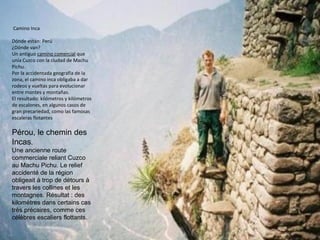 Camino Inca
Dónde están: Perú
¿Dónde van?
Un antiguo camino comercial que
unía Cuzco con la ciudad de Machu
Pichu.
Por la accidentada geografía de la
zona, el camino inca obligaba a dar
rodeos y vueltas para evolucionar
entre montes y montañas.
El resultado: kilómetros y kilómetros
de escalones, en algunos casos de
gran precariedad, como las famosas
escaleras flotantes
Pérou, le chemin des
Incas.
Une ancienne route
commerciale reliant Cuzco
au Machu Pichu. Le relief
accidenté de la région
obligeait à trop de détours à
travers les collines et les
montagnes. Résultat : des
kilomètres dans certains cas
très précaires, comme ces
célèbres escaliers flottants.
 