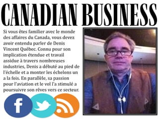 Si vous êtes familier avec le monde
des affaires du Canada, vous devez
avoir entendu parler de Denis
Vincent Québec. Connu pour son
implication étendue et travail
assidue à travers nombreuses
industries, Denis a débuté au pied de
l échelle et a monter les échelons un
a la fois. En parallèle, sa passion
pour l'aviation et le vol l'a stimulé a
poursuivre son rêves vers ce secteur.
 