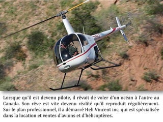 Lorsque qu il est devenu pilote, il rêvait de voler d un océan à l'autre au
Canada. Son rêve est vite devenu réalité qu il reproduit régulièrement.
Sur le plan professionnel, il a démarré Heli Vincent inc, qui est spécialisée
dans la location et ventes d avions et d hélicoptères.
 