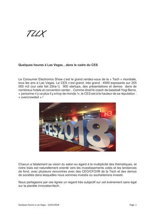 Quelques heures à Las Vegas - 15/01/2018 Page. 1
Quelques heures à Las Vegas…dans le cadre du CES
Le Consumer Electronics Show c’est le grand rendez-vous de la « Tech » mondiale,
tous les ans à Las Vegas. Le CES c’est grand, très grand : 4900 exposants sur 255
000 m2 (oui cela fait 25ha !), 900 startups, des présentations et demos dans de
nombreux hotels et convention center…Comme dirait le coach de baseball Yogi Berra,
« personne n’y va plus il y a trop de monde !», le CES est à la hauteur de sa réputation :
« overcrowded » !
Chacun a fatalement sa vision du salon eu égard à la multiplicité des thématiques, et
notre biais est naturellement orienté vers les investissements cotés et les tendances
de fond, avec plusieurs rencontres avec des CEO/CFO/IR de la Tech et des demos
de sociétés dans lesquelles nous sommes investis ou souhaiterions investir.
Nous partageons par ces lignes un regard très subjectif sur cet événement sans égal
sur la planète innovation/tech.
 