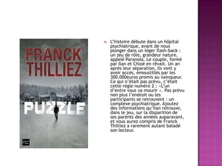 

L’histoire débute dans un hôpital
psychiatrique, avant de nous
plonger dans un léger flash-back :
un jeu de rôle, grandeur nature,
appelé Paranoïa. Le couple, formé
par Ilan et Chloé en rêvait. Un an
après leur séparation, ils vont y
avoir accès, émoustillés par les
300.000euros promis au vainqueur.
Ce qui n’était pas prévu, c’était
cette règle numéro 2 : »L’un
d’entre vous va mourir ». Pas prévu
non plus l’endroit ou les
participants se retrouvent : un
complexe psychiatrique. Ajoutez
des informations qu’ilan retrouve,
dans le jeu, sur la disparition de
ses parents des années auparavant,
et vous aurez compris de Franck
Thilliez a rarement autant baladé
son lecteur.

 