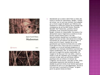 

Abandonnée par sa mère à demi-folle au milieu des
marais st sauvée de l’Adirondacks, Mudgirl, l’enfant
de la boue, eon ne sait trop comment, puis adoptée
par un brave couple de Quakers qui l’élèvera avec
tendresse en s’efforçant toujours de la protéger des
conséquences de son horrible histoire. Devenue
Meredith "M.R" Neukirchen, première femme
présidente d’une université de grand renom,
Mudgirl, brillante et irréprochable, fait preuve d’un
dévouement total à l’égard de sa carrière et d’une
ferveur morale intense quant à son rôle.
Mais précisément épuisée par la conception d’une
rigidité excessive qu’elle a des devoirs de sa charge,
tourmentée par ses relations mal définies avec un
amant secret et fuyant, inquiète de la crise
grandissante que traverse les États-Unis à la veille
d’une guerre avec l’Iraq (crise qui la contraint à
s’engager sur un terrain politique dangereux) et
confrontée à la classique malveillance sournoise des
milieux académiques, M.R. se retrouve face à des
défis qui la rongent de manière imprévisible. Un
voyage sur les lieux qui l’ont vue naître, censé lui
rendre un peu de l’équilibre qui lui échappe, va au
contraire la jeter dans une terrifiante collision
psychique avec son enfance et menacer de
l’engloutir une fois encore, mais dans la folie. Cette
impitoyable exploration des fantômes du passé,
doublée du portrait intime d’une femme ayant percé
le plafond de verre à un coût gigantesque, fait de ce
livre ainsi que l’a proclamé la critique, "un géant
parmi les grands romans de Oates".

 