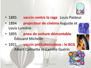 • 1885    vaccin contre la rage Louis Pasteur
• 1894    projecteur de cinéma Auguste et
  Louis Lumière
• 1895    pneu de voiture démontable
     Édouard Michelin
• 1921    vaccin antituberculeux : le BCG
     Albert Calmette et Camille Guérin


                 Quelques grandes inventions-Maria
09-04-2013
                             Campos
 