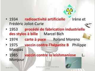• 1934     radioactivité artificielle Irène et
  Frédéric Joliot-Curie
• 1953     procédé de fabrication industrielle
  des stylos à bille Marcel Bich
• 1974     carte à puce      Roland Moreno
• 1975     vaccin contre l'hépatite B Philippe
  Maupas
• 1985     vaccin contre la leishmaniose L.
  Monjour
                 Quelques grandes inventions-Maria
09-04-2013
                             Campos
 